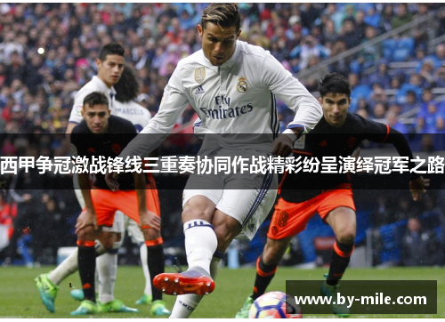 西甲争冠激战锋线三重奏协同作战精彩纷呈演绎冠军之路