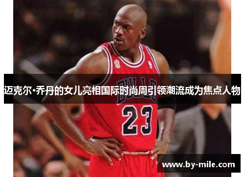 迈克尔·乔丹的女儿亮相国际时尚周引领潮流成为焦点人物 迈克尔·乔丹的女儿亮相国际时尚周引领潮流成为焦点人物